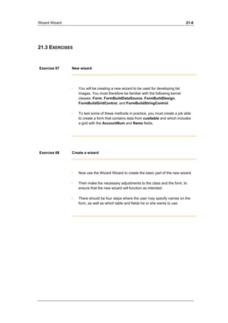 Wizard Wizard 21-6 
21.3 EXERCISES 
Exercise 67 New wizard 
· You will be creating a new wizard to be used for developing list 
images. You must therefore be familiar with the following kernel 
classes: Form, FormBuildDataSource, FormBuildDesign, 
FormBuildGridControl, and FormBuildStringControl. 
· To test some of these methods in practice, you must create a job able 
to create a form that contains data from custtable and which includes 
a grid with the AccountNum and Name fields. 
Exercise 68 Create a wizard 
· Now use the Wizard Wizard to create the basic part of the new wizard. 
· Then make the necessary adjustments to the class and the form, to 
ensure that the new wizard will function as intended. 
· There should be four steps where the user may specify names on the 
form, as well as which table and fields he or she wants to use. 
 