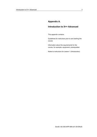 Introduction to X++ Advanced I 
Appendix A. 
Introduction to X++ Advanced 
This appendix contains: 
Guidelines for instructors prior to and starting the 
course 
Information about the requirements for the 
course, for example, equipment, prerequisites 
Notes to instructors for Lesson 1 (Introduction) 
DocID: AX-300-APP-069-v01.00-ENUS 
 