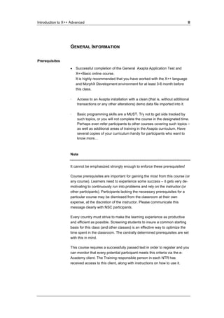 Introduction to X++ Advanced II 
GENERAL INFORMATION 
Prerequisites 
• Successful completion of the General Axapta Application Test and 
X++Basic online course. 
It is highly recommended that you have worked with the X++ language 
and MorphX Development environment for at least 3-6 month before 
this class. 
· Access to an Axapta installation with a clean (that is, without additional 
transactions or any other alterations) demo data file imported into it. 
· Basic programming skills are a MUST. Try not to get side tracked by 
such topics, or you will not complete the course in the designated time. 
Perhaps even refer participants to other courses covering such topics – 
as well as additional areas of training in the Axapta curriculum. Have 
several copies of your curriculum handy for participants who want to 
know more… 
Note 
It cannot be emphasized strongly enough to enforce these prerequisites! 
Course prerequisites are important for gaining the most from this course (or 
any course). Learners need to experience some success – it gets very de-motivating 
to continuously run into problems and rely on the instructor (or 
other participants). Participants lacking the necessary prerequisites for a 
particular course may be dismissed from the classroom at their own 
expense, at the discretion of the instructor. Please communicate this 
message clearly with NSC participants. 
Every country must strive to make the learning experience as productive 
and efficient as possible. Screening students to insure a common starting 
basis for this class (and other classes) is an effective way to optimize the 
time spent in the classroom. The centrally determined prerequisites are set 
with this in mind. 
This course requires a successfully passed test in order to register and you 
can monitor that every potential participant meets this criteria via the e- 
Academy client. The Training responsible person in each NTR has 
received access to this client, along with instructions on how to use it. 
 