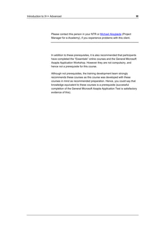 Introduction to X++ Advanced III 
Please contact this person in your NTR or Michael Aksglæde (Project 
Manager for e-Academy), if you experience problems with this client. 
In addition to these prerequisites, it is also recommended that participants 
have completed the “Essentials” online courses and the General Microsoft 
Axapta Application Workshop. However they are not compulsory, and 
hence not a prerequisite for this course. 
Although not prerequisites, the training development team strongly 
recommends these courses as this course was developed with these 
courses in mind as recommended preparation. Hence, you could say that 
knowledge equivalent to these courses is a prerequisite (successful 
completion of the General Microsoft Axapta Application Test is satisfactory 
evidence of this). 
 