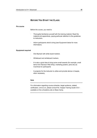 Introduction to X++ Advanced IV 
BEFORE YOU START THE CLASS: 
Pre course 
Before the course, you need to: 
· Thoroughly familiarize yourself with the training material. Read the 
material and appendices, paying particular attention to the guidelines 
to instructors. 
· Inform participants what to bring (see Equipment below for more 
information). 
Equipment required 
· One flipchart with white board markers 
· Whiteboard and whiteboard markers 
· It is also a good idea to bring some small rewards (for example, small 
items from Navision Web Shop, marketing posters, pens etc) as 
incentives for participants 
· A projector for the instructor to utilize and provide demos in Axapta, 
when necessary. 
Note 
For information regarding course schedule, target audience, related 
certification, and so on, please consult the Axapta Training Guide V3.0 - 
available on the e-Academy site on Base Camp. 
 