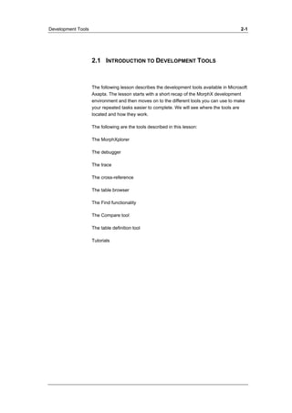 Development Tools 2-1 
2.1 INTRODUCTION TO DEVELOPMENT TOOLS 
The following lesson describes the development tools available in Microsoft 
Axapta. The lesson starts with a short recap of the MorphX development 
environment and then moves on to the different tools you can use to make 
your repeated tasks easier to complete. We will see where the tools are 
located and how they work. 
The following are the tools described in this lesson: 
The MorphXplorer 
The debugger 
The trace 
The cross-reference 
The table browser 
The Find functionality 
The Compare tool 
The table definition tool 
Tutorials 
 