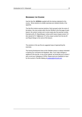 Introduction to X++ Advanced V 
BEGINNING THE COURSE 
Use the Xpo file: AX30Adv supplied with the training materials for this 
course. Some solutions to smaller exercises are inserted directly in the 
appendix. 
The Xpo file contains exercise solutions. Each grouped under the name of 
the lesson, the uniq number within the doc ID(refer to the first page of each 
lesson), the version number and in some cases also the exercise number. 
Example ax30_47_ReportDesign ( where ax30 means Axapta version 3.0 
Adv stands for X++ Advanced, 47 is the unique number from the doc ID 
and Report Design is the name of the lesson). 
The solutions in this xpo file are suggested ways of approaching the 
exercises. 
The training development team at the Vedbæk campus is always interested 
in hearing your comments and feedback. Also, if you make changes or 
additions to the xpo file, or any of the material, we would like you to share it 
with us and your colleagues in NTRs. Please send your feedback or input 
for this course to: Pernille Halberg at phalberg@microsoft.com. 
 