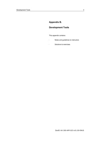 Development Tools I 
Appendix B. 
Development Tools 
This appendix contains: 
· Notes and guidelines to instructors 
· Solutions to exercises 
DocID: AX-300-APP-023-v01.00-ENUS 
 