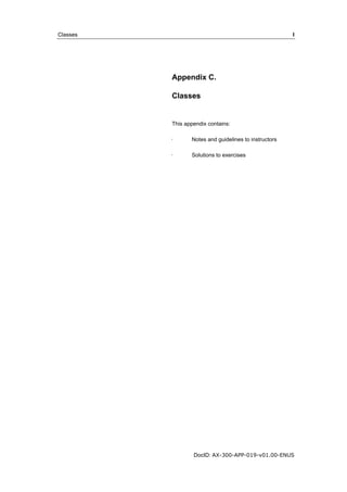 Classes I 
Appendix C. 
Classes 
This appendix contains: 
· Notes and guidelines to instructors 
· Solutions to exercises 
DocID: AX-300-APP-019-v01.00-ENUS 
 