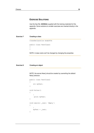 Classes III 
EXERCISE SOLUTIONS 
Use the Xpo file: AX30Adv supplied with the training materials for this 
appendix. Some solutions to smaller exercises are inserted directly in the 
appendix. 
Exercise 7 Creating a class 
classDeclaration body003A 
public class TestClass1 
{ 
} 
NOTE: A class name can't be changed by changing the properties 
Exercise 8 Creating an object 
NOTE: the serves New() should be created by overwriting the default 
New() behavior. 
public class TestClass1 
{ 
str myText; 
} 
void Outvar() 
{ 
; 
print myText; 
} 
void new(str _text= 'Empty') 
{ 
; 
myText = _text; 
} 
 