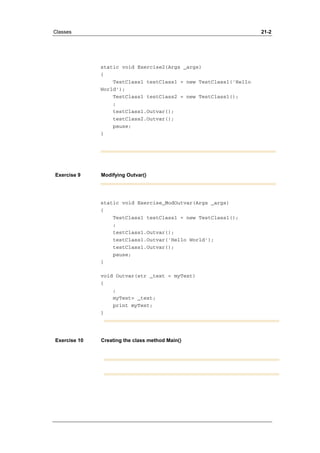 Classes 21-2 
static void Exercise2(Args _args) 
{ 
TestClass1 testClass1 = new TestClass1('Hello 
World'); 
TestClass1 testClass2 = new TestClass1(); 
; 
testClass1.Outvar(); 
testClass2.Outvar(); 
pause; 
} 
Exercise 9 Modifying Outvar() 
static void Exercise_ModOutvar(Args _args) 
{ 
TestClass1 testClass1 = new TestClass1(); 
; 
testClass1.Outvar(); 
testClass1.Outvar('Hello World'); 
testClass1.Outvar(); 
pause; 
} 
void Outvar(str _text = myText) 
{ 
; 
myText= _text; 
print myText; 
} 
Exercise 10 Creating the class method Main() 
 
