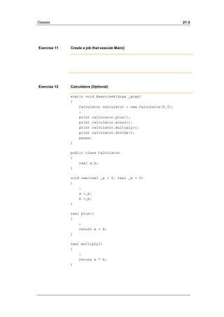 Classes 21-3 
Exercise 11 Create a job that execute Main() 
Exercise 12 Calculators (Optional) 
static void Exercise4(Args _args) 
{ 
Calculator calculator = new Calculator(9,3); 
; 
print calculator.plus(); 
print calculator.minus(); 
print calculator.multiply(); 
print calculator.divide(); 
pause; 
} 
public class Calculator 
{ 
real a,b; 
} 
void new(real _a = 0, real _b = 0) 
{ 
; 
a =_a; 
b =_b; 
} 
real plus() 
{ 
; 
return a + b; 
} 
real multiply() 
{ 
; 
return a * b; 
} 
 