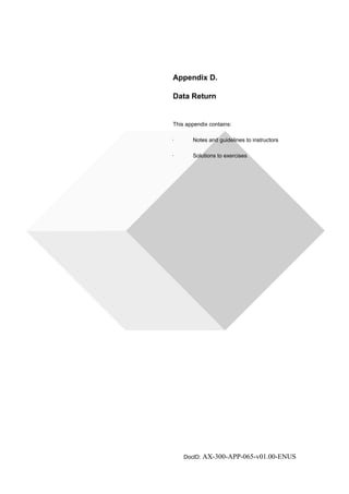 Appendix D. 
Data Return 
This appendix contains: 
· Notes and guidelines to instructors 
· Solutions to exercises 
DocID: AX-300-APP-065-v01.00-ENUS 
 