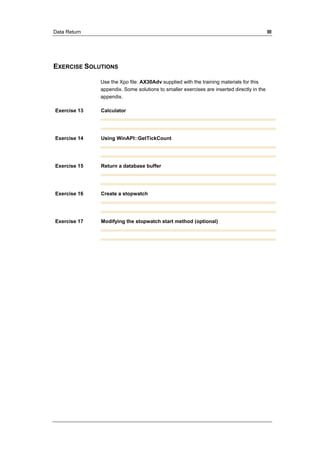 Data Return III 
EXERCISE SOLUTIONS 
Use the Xpo file: AX30Adv supplied with the training materials for this 
appendix. Some solutions to smaller exercises are inserted directly in the 
appendix. 
Exercise 13 Calculator 
Exercise 14 Using WinAPI::GetTickCount 
Exercise 15 Return a database buffer 
Exercise 16 Create a stopwatch 
Exercise 17 Modifying the stopwatch start method (optional) 
 