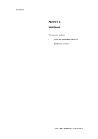 Inheritance I 
Appendix E. 
Inheritance 
This appendix contains: 
· Notes and guidelines to instructors 
· Solutions to exercises 
DocID: AX-100-APP-001-v01.00-ENUS 
 