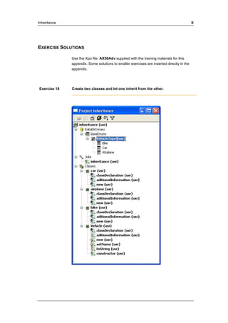 Inheritance II 
EXERCISE SOLUTIONS 
Use the Xpo file: AX30Adv supplied with the training materials for this 
appendix. Some solutions to smaller exercises are inserted directly in the 
appendix. 
Exercise 18 Create two classes and let one inherit from the other. 
 