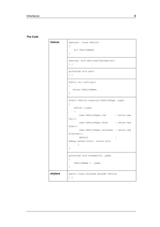 Inheritance II 
The Code 
abstract class Vehicle 
{ 
str VehicleName; 
} 
abstract void aditionalInformation() 
{ } 
protected void new() 
{ } 
Public str toString() 
{ 
return VehicleName; 
} 
Static Vehicle construct(VehicleType _type) 
{ 
switch (_type) 
{ 
case VehicleType::Car : return new 
Car(); 
case VehicleType::Bike : return new 
Bike(); 
case VehicleType::AIrplane : return new 
Airplane(); 
default : 
debug::assert(true); return null; 
} 
} 
Vehicle 
protected void setName(str _name) 
{ 
VehicleName = _name; 
} 
airplane public class Airplane extends Vehicle 
{ } 
 