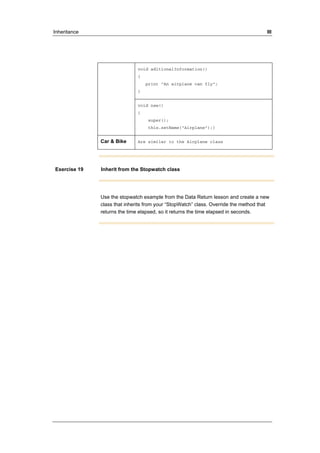 Inheritance III 
void aditionalInformation() 
{ 
print "An airplane can fly"; 
} 
void new() 
{ 
super(); 
this.setName("Airplane");} 
Car & Bike Are similar to the Airplane class 
Exercise 19 Inherit from the Stopwatch class 
Use the stopwatch example from the Data Return lesson and create a new 
class that inherits from your “StopWatch” class. Override the method that 
returns the time elapsed, so it returns the time elapsed in seconds. 
 