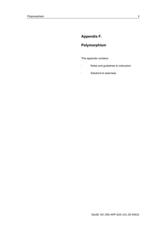 Polymorphism I 
Appendix F. 
Polymorphism 
This appendix contains: 
· Notes and guidelines to instructors 
· Solutions to exercises 
DocID: AX-300-APP-020-v01.00-ENUS 
 
