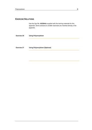 Polymorphism II 
EXERCISE SOLUTIONS 
Use the Xpo file: AX30Adv supplied with the training materials for this 
appendix. Some solutions to smaller exercises are inserted directly in the 
appendix. 
Exercise 20 Using Polymorphism 
Exercise 21 Using Polymorphism (Optional) 
 