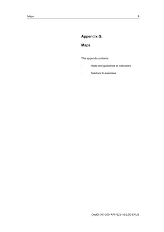 Maps I 
Appendix G. 
Maps 
This appendix contains: 
· Notes and guidelines to instructors 
· Solutions to exercises 
DocID: AX-300-APP-021-v01.00-ENUS 
 