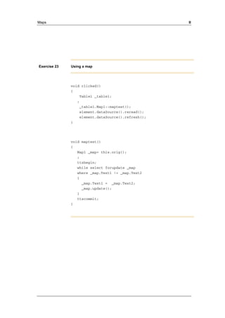 Maps II 
Exercise 23 Using a map 
void clicked() 
{ 
Table1 _table1; 
; 
_table1.Map1::maptest(); 
element.dataSource().reread(); 
element.dataSource().refresh(); 
} 
void maptest() 
{ 
Map1 _map= this.orig(); 
; 
ttsbegin; 
while select forupdate _map 
where _map.Text1 != _map.Text2 
{ 
_map.Text1 = _map.Text2; 
_map.update(); 
} 
ttscommit; 
} 
 