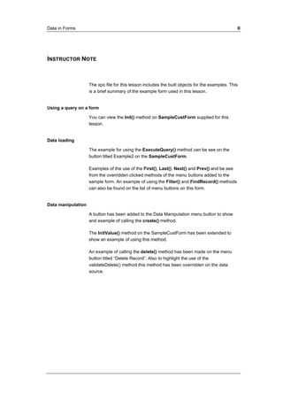 Data in Forms II 
INSTRUCTOR NOTE 
The xpo file for this lesson includes the built objects for the examples. This 
is a brief summary of the example form used in this lesson. 
Using a query on a form 
You can view the Init() method on SampleCustForm supplied for this 
lesson. 
Data loading 
The example for using the ExecuteQuery() method can be see on the 
button titled Example2 on the SampleCustForm. 
Examples of the use of the First(), Last(), Next() and Prev() and be see 
from the overridden clicked methods of the menu buttons added to the 
sample form. An example of using the Filter() and FindRecord() methods 
can also be found on the list of menu buttons on this form. 
Data manipulation 
A button has been added to the Data Manipulation menu button to show 
and example of calling the create() method. 
The InitValue() method on the SampleCustForm has been extended to 
show an example of using this method. 
An example of calling the delete() method has been made on the menu 
button titled “Delete Record”. Also to highlight the use of the 
validateDelete() method this method has been overridden on the data 
source. 
 