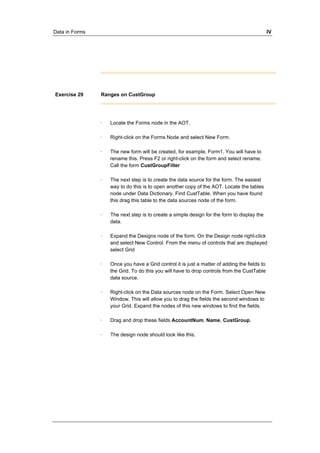 Data in Forms IV 
Exercise 29 Ranges on CustGroup 
· Locate the Forms node in the AOT. 
· Right-click on the Forms Node and select New Form. 
· The new form will be created, for example, Form1. You will have to 
rename this. Press F2 or right-click on the form and select rename. 
Call the form CustGroupFilter 
· The next step is to create the data source for the form. The easiest 
way to do this is to open another copy of the AOT. Locate the tables 
node under Data Dictionary. Find CustTable. When you have found 
this drag this table to the data sources node of the form. 
· The next step is to create a simple design for the form to display the 
data. 
· Expand the Designs node of the form. On the Design node right-click 
and select New Control. From the menu of controls that are displayed 
select Grid 
· Once you have a Grid control it is just a matter of adding the fields to 
the Grid. To do this you will have to drop controls from the CustTable 
data source. 
· Right-click on the Data sources node on the Form. Select Open New 
Window. This will allow you to drag the fields the second windows to 
your Grid. Expand the nodes of this new windows to find the fields. 
· Drag and drop these fields AccountNum, Name, CustGroup. 
· The design node should look like this. 
 