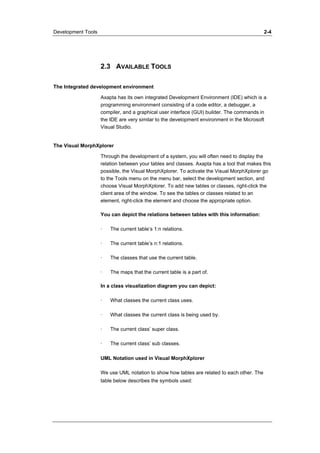 Development Tools 2-4 
2.3 AVAILABLE TOOLS 
The Integrated development environment 
Axapta has its own integrated Development Environment (IDE) which is a 
programming environment consisting of a code editor, a debugger, a 
compiler, and a graphical user interface (GUI) builder. The commands in 
the IDE are very similar to the development environment in the Microsoft 
Visual Studio. 
The Visual MorphXplorer 
Through the development of a system, you will often need to display the 
relation between your tables and classes. Axapta has a tool that makes this 
possible, the Visual MorphXplorer. To activate the Visual MorphXplorer go 
to the Tools menu on the menu bar, select the development section, and 
choose Visual MorphXplorer. To add new tables or classes, right-click the 
client area of the window. To see the tables or classes related to an 
element, right-click the element and choose the appropriate option. 
You can depict the relations between tables with this information: 
· The current table’s 1:n relations. 
· The current table’s n:1 relations. 
· The classes that use the current table. 
· The maps that the current table is a part of. 
In a class visualization diagram you can depict: 
· What classes the current class uses. 
· What classes the current class is being used by. 
· The current class’ super class. 
· The current class’ sub classes. 
UML Notation used in Visual MorphXplorer 
We use UML notation to show how tables are related to each other. The 
table below describes the symbols used: 
 