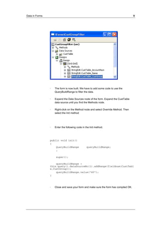 Data in Forms V 
· The form is now built. We have to add some code to use the 
QueryBuildRange to filter the data. 
· Expand the Data Sources node of the form. Expand the CustTable 
data source until you find the Methods node. 
· Right-click on the Method node and select Override Method. Then 
select the Init method 
· Enter the following code in the Init method. 
public void init() 
{ 
QueryBuildRange queryBuildRange; 
; 
super(); 
queryBuildRange = 
this.query().dataSourceNo(1).addRange(fieldnum(CustTabl 
e,CustGroup)); 
queryBuildRange.value("40"); 
} 
· Close and save your form and make sure the form has compiled OK. 
 