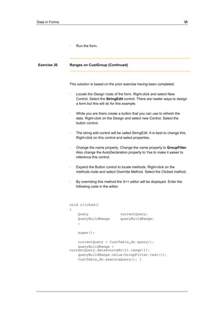 Data in Forms VI 
· Run the form. 
Exercise 30 Ranges on CustGroup (Continued) 
This solution is based on the prior exercise having been completed. 
· Locate the Design node of the form. Right-click and select New 
Control. Select the StringEdit control. There are neater ways to design 
a form but this will do for this example. 
· While you are there create a button that you can use to refresh the 
data. Right-click on the Design and select new Control. Select the 
button control. 
· The string edit control will be called StringEdit. It is best to change this. 
Right-click on this control and select properties. 
· Change the name property. Change the name property to GroupFilter. 
Also change the AutoDeclaration property to Yes to make it easier to 
reference this control. 
· Expand the Button control to locate methods. Right-click on the 
methods node and select Override Method. Select the Clicked method. 
· By overriding this method the X++ editor will be displayed. Enter the 
following code in the editor. 
void clicked() 
{ 
Query currentQuery; 
QueryBuildRange queryBuildRange; 
; 
super(); 
currentQuery = CustTable_ds.query(); 
queryBuildRange = 
currentQuery.dataSourceNo(1).range(1); 
queryBuildRange.value(GroupFilter.text()); 
CustTable_ds.executeQuery(); } 
 
