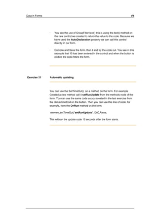 Data in Forms VII 
· You see the use of GroupFilter.text() this is using the text() method on 
the new control we created to return the value to the code. Because we 
have used the AutoDeclaration property we can call this control 
directly in our form. 
· Compile and Save the form. Run it and try the code out. You see in this 
example that 10 has been entered in the control and when the button is 
clicked the code filters the form. 
Exercise 31 Automatic updating 
You can use the SetTimeOut() on a method on the form. For example 
Created a new method call it setRunUpdate from the methods node of the 
form. You can use the same code as you created in the last exercise from 
the clicked method on the button. Then you can use this line of code, for 
example, from the OnRun method on the form. 
element.setTimeOut("setRunUpdate",1000,False; 
This will run the update code 10 seconds after the form starts. 
 