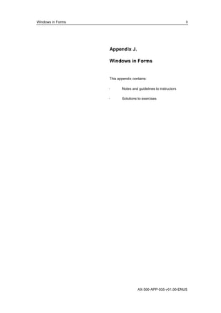 Windows in Forms I 
Appendix J. 
Windows in Forms 
This appendix contains: 
· Notes and guidelines to instructors 
· Solutions to exercises 
AX-300-APP-035-v01.00-ENUS 
 