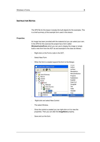Windows in Forms II 
INSTRUCTOR NOTES 
The XPO file for this lesson includes the built objects for the examples. This 
is a brief summary of the example form used in this lesson. 
Properties 
An image has been provided with the material but you can select your own. 
In the XPO for this exercise the project has a form called 
WindowControlForm which you can use to display the image or simply 
build a new form from the AOT as and example to the class as follows : 
· Right-click on the Forms node in the AOT. 
· Select New Form 
· When the form is created expand the form to the Design. 
· 
· Right-click and select New Control 
· The select Window. 
· Once the control is created you can right-click on it to view the 
properties. Then you can alter the ImageName property. 
· Save and run the form. 
 