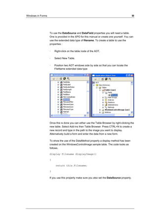 Windows in Forms III 
To use the DataSource and DataField properties you will need a table. 
One is provided in the XPO for this manual or create one yourself. You can 
use the extended data type of filename. To create a table to use the 
properties : 
· Right-click on the table node of the AOT. 
· Select New Table. 
· Position two AOT windows side by side so that you can locate the 
FileName extended data type 
Once this is done you can either use the Table Browser by right-clicking the 
new table. Select Add-ins then Table Browser. Press CTRL+N to create a 
new record and type in the path to the image you want to display. 
Alternatively build a form and enter the data from a new form. 
To show the use of the DataMethod property a display method has been 
created on the WindowsControlImage sample table. The code looks as 
follows. 
display Filename displayImage() 
{ 
return this.Filename; 
} 
If you use this property make sure you also set the DataSource property. 
 