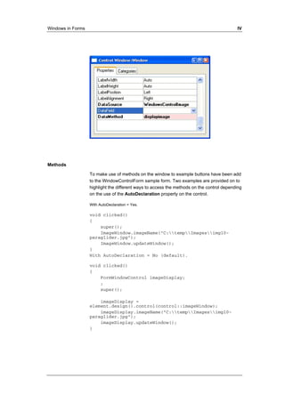Windows in Forms IV 
Methods 
To make use of methods on the window to example buttons have been add 
to the WindowControlForm sample form. Two examples are provided on to 
highlight the different ways to access the methods on the control depending 
on the use of the AutoDeclaration property on the control. 
With AutoDeclaration = Yes. 
void clicked() 
{ 
super(); 
ImageWindow.imageName("C:tempImagesimg10- 
paraglider.jpg"); 
ImageWindow.updateWindow(); 
} 
With AutoDeclaration = No (default). 
void clicked() 
{ 
FormWindowControl imageDisplay; 
; 
super(); 
imageDisplay = 
element.design().control(control::imageWindow); 
imageDisplay.imageName("C:tempImagesimg10- 
paraglider.jpg"); 
imageDisplay.updateWindow(); 
} 
 