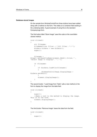 Windows in Forms V 
Database stored images 
On the sample form WindowControlFrom three buttons have been added 
along with a method on the form. This relies on a container field existing in 
the underlying table. A good example of using this is the standard 
CompanyLogo form. 
The first button titled “Store Image” uses this code on the overridden 
clicked method. 
void clicked() 
{ 
str filename; 
FileNameFilter filter = ['All files','*.*']; 
Bindata binData = new BinData(); 
super(); 
filename = 
Winapi::getOpenFileName(element.hWnd(),filter,'', 
"Select Image to Display", '',''); 
if (filename) 
{ 
if (binData.loadFile(filename)) 
{ 
WindowsControlImage.displayImage = 
binData.getData(); 
} 
element.displayImage(); 
} 
} 
The second button “Load Image from Table” calls a new method on the 
form to display the image from the table field. 
void clicked() 
{ 
super(); 
//Make a call to the method to display the image. 
This is on the form. 
element.displayImage(); 
} 
The third button “Remove Image” clears the data from the field. 
void clicked() 
{ 
super(); 
 