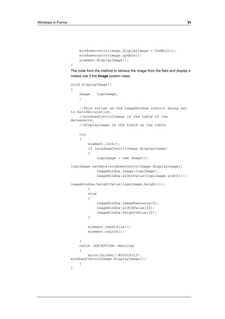 Windows in Forms VI 
windowscontrolimage.displayImage = ConNull(); 
windowscontrolimage.update(); 
element.displayImage(); 
} 
The code from the method to retrieve the image from the field and display it 
makes use if the Image system class. 
void displayImage() 
{ 
Image logoImage; 
; 
//This relies on the imageWindow control being set 
to AutoDeclaration. 
//windowsControlImage is the table of the 
datasource. 
//displayimage is the field on the table. 
try 
{ 
element.lock(); 
if (windowsControlImage.displayimage) 
{ 
logoImage = new Image(); 
logoImage.setData(windowsControlImage.displayimage); 
imageWindow.image(logoImage); 
imageWindow.widthValue(logoimage.width()); 
imageWindow.heightValue(logoimage.height()); 
} 
else 
{ 
imageWindow.imageResource(0); 
imageWindow.widthValue(32); 
imageWindow.heightValue(32); 
} 
element.resetSize(); 
element.unLock(); 
} 
catch (EXCEPTION::Warning) 
{ 
error(StrFmt("@SYS19312", 
windowsControlImage.displayimage)); 
} 
} 
 