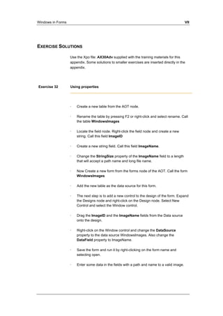Windows in Forms VII 
EXERCISE SOLUTIONS 
Use the Xpo file: AX30Adv supplied with the training materials for this 
appendix. Some solutions to smaller exercises are inserted directly in the 
appendix. 
Exercise 32 Using properties 
· Create a new table from the AOT node. 
· Rename the table by pressing F2 or right-click and select rename. Call 
the table WindowsImages 
· Locate the field node. Right-click the field node and create a new 
string. Call this field ImageID 
· Create a new string field. Call this field ImageName. 
· Change the StringSize property of the ImageName field to a length 
that will accept a path name and long file name. 
· Now Create a new form from the forms node of the AOT. Call the form 
WindowsImages 
· Add the new table as the data source for this form. 
· The next step is to add a new control to the design of the form. Expand 
the Designs node and right-click on the Design node. Select New 
Control and select the Window control. 
· Drag the ImageID and the ImageName fields from the Data source 
onto the design. 
· Right-click on the Window control and change the DataSource 
property to the data source WindowsImages. Also change the 
DataField property to ImageName. 
· Save the form and run it by right-clicking on the form name and 
selecting open. 
· Enter some data in the fields with a path and name to a valid image. 
 