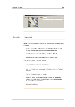 Windows in Forms VIII 
Exercise 33 Using methods 
NOTE : This solution relies on exercise the exercise Using Properties being 
completed. 
· Create a new method on the data source of the form. To do this find 
the Data sources node. Expand the WindowsImages node. 
· From the methods node right-click and select New Method. 
· Call the method returnFileName and add the following code 
display FileName returnFileName() 
{ 
return WindowsImages.ImageName; 
} 
· Note the method has to be a display method and return the FileName 
data type. 
· Find the Window control on the design. 
· Right-click on this and find the properties. Change the DataSource 
property to the data source WindowsImages and the DataMethod to 
the new method returnFileName. 
· Save and run the form. 
 