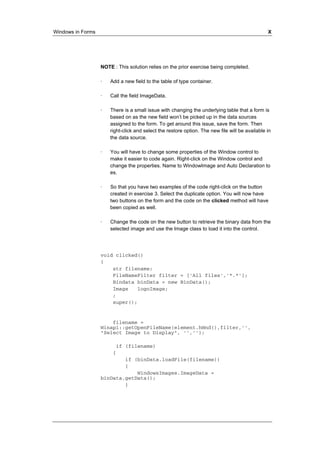 Windows in Forms X 
NOTE : This solution relies on the prior exercise being completed. 
· Add a new field to the table of type container. 
· Call the field ImageData. 
· There is a small issue with changing the underlying table that a form is 
based on as the new field won’t be picked up in the data sources 
assigned to the form. To get around this issue, save the form. Then 
right-click and select the restore option. The new file will be available in 
the data source. 
· You will have to change some properties of the Window control to 
make it easier to code again. Right-click on the Window control and 
change the properties. Name to WindowImage and Auto Declaration to 
es. 
· So that you have two examples of the code right-click on the button 
created in exercise 3. Select the duplicate option. You will now have 
two buttons on the form and the code on the clicked method will have 
been copied as well. 
· Change the code on the new button to retrieve the binary data from the 
selected image and use the Image class to load it into the control. 
void clicked() 
{ 
str filename; 
FileNameFilter filter = ['All files','*.*']; 
Bindata binData = new BinData(); 
Image logoImage; 
; 
super(); 
filename = 
Winapi::getOpenFileName(element.hWnd(),filter,'', 
"Select Image to Display", '',''); 
if (filename) 
{ 
if (binData.loadFile(filename)) 
{ 
WindowsImages.ImageData = 
binData.getData(); 
} 
 
