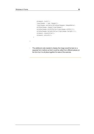 Windows in Forms XI 
element.lock(); 
logoImage = new Image(); 
logoImage.setData(WindowsImages.ImageData); 
windowImage.image(logoImage); 
windowImage.widthValue(logoimage.width()); 
windowImage.heightValue(logoimage.height()); 
element.resetSize(); 
element.unLock(); 
} 
} 
· The additional code needed to display the image would be best on a 
separate form method as that it could be called from different places on 
the form but it is all place together for ease of the exercise. 
 