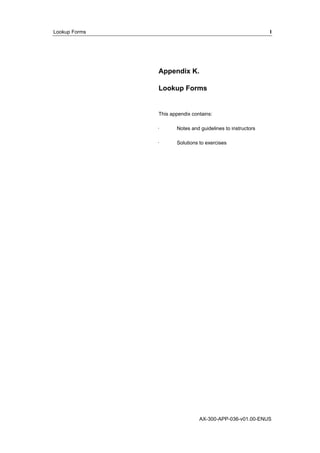 Lookup Forms I 
Appendix K. 
Lookup Forms 
This appendix contains: 
· Notes and guidelines to instructors 
· Solutions to exercises 
AX-300-APP-036-v01.00-ENUS 
 