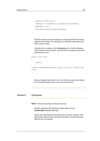 Lookup Forms IV 
argForm.caller(this); 
newPopup = ClassFactory.formRunClass(argForm); 
newPopup.init(); 
this.performFormLookup(newPopup); 
} 
· Now this will pop up the new lookup by using the performFormLookup 
method on the control. The next step is to modify the called form to be 
able to return a value. 
· Override the run method on the Technicians form. Add the following 
line of code to return the value. You still need to call super() as you still 
want the form to run. 
public void run() 
{ 
super(); 
element.selectMode(element.control(control::Technicians 
_ID)); 
} 
· Save you objects then try them out. You will have to enter some data in 
the Technicians table but you can do this from the form. 
Exercise 37 Filtering data 
NOTE : This exercise builds on the prior exercise. 
· Add the new field to the Technicians table. Base it on the 
CustGroupId extended data type. 
· Extend the code added for the lookup form in the prior exercise. This 
passes the Customer Group from the CustTable You will just need to 
add one line, for example: 
 