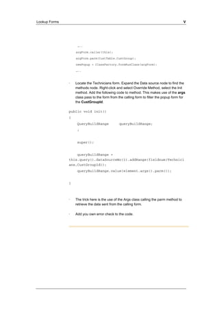 Lookup Forms V 
….. 
argForm.caller(this); 
argForm.parm(CustTable.CustGroup); 
newPopup = ClassFactory.formRunClass(argForm); 
….. 
· Locate the Technicians form. Expand the Data source node to find the 
methods node. Right-click and select Override Method, select the Init 
method. Add the following code to method. This makes use of the args 
class pass to the form from the calling form to filter the popup form for 
the CustGroupId. 
public void init() 
{ 
QueryBuildRange queryBuildRange; 
; 
super(); 
queryBuildRange = 
this.query().dataSourceNo(1).addRange(fieldnum(Technici 
ans,CustGroupId)); 
queryBuildRange.value(element.args().parm()); 
} 
· The trick here is the use of the Args class calling the parm method to 
retrieve the data sent from the calling form. 
· Add you own error check to the code. 
 