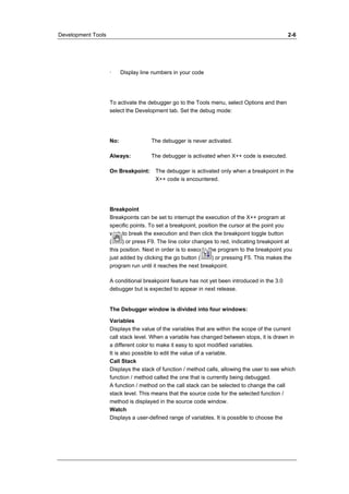 Development Tools 2-6 
· Display line numbers in your code 
To activate the debugger go to the Tools menu, select Options and then 
select the Development tab. Set the debug mode: 
No: The debugger is never activated. 
Always: The debugger is activated when X++ code is executed. 
On Breakpoint: The debugger is activated only when a breakpoint in the 
X++ code is encountered. 
Breakpoint 
Breakpoints can be set to interrupt the execution of the X++ program at 
specific points. To set a breakpoint, position the cursor at the point you 
wish to break the execution and then click the breakpoint toggle button 
( ) or press F9. The line color changes to red, indicating breakpoint at 
this position. Next in order is to execute the program to the breakpoint you 
just added by clicking the go button ( ) or pressing F5. This makes the 
program run until it reaches the next breakpoint. 
A conditional breakpoint feature has not yet been introduced in the 3.0 
debugger but is expected to appear in next release. 
The Debugger window is divided into four windows: 
Variables 
Displays the value of the variables that are within the scope of the current 
call stack level. When a variable has changed between stops, it is drawn in 
a different color to make it easy to spot modified variables. 
It is also possible to edit the value of a variable. 
Call Stack 
Displays the stack of function / method calls, allowing the user to see which 
function / method called the one that is currently being debugged. 
A function / method on the call stack can be selected to change the call 
stack level. This means that the source code for the selected function / 
method is displayed in the source code window. 
Watch 
Displays a user-defined range of variables. It is possible to choose the 
 