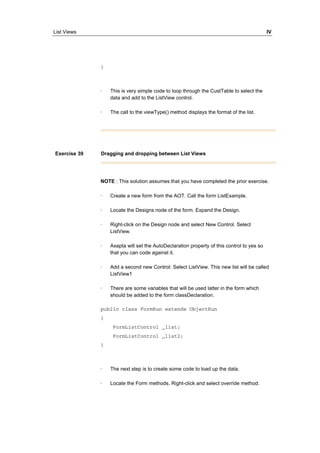List Views IV 
} 
· This is very simple code to loop through the CustTable to select the 
data and add to the ListView control. 
· The call to the viewType() method displays the format of the list. 
Exercise 39 Dragging and dropping between List Views 
NOTE : This solution assumes that you have completed the prior exercise. 
· Create a new form from the AOT. Call the form ListExample. 
· Locate the Designs node of the form. Expand the Design. 
· Right-click on the Design node and select New Control. Select 
ListView. 
· Axapta will set the AutoDeclaration property of this control to yes so 
that you can code against it. 
· Add a second new Control. Select ListView. This new list will be called 
ListView1 
· There are some variables that will be used latter in the form which 
should be added to the form classDeclaration. 
public class FormRun extends ObjectRun 
{ 
FormListControl _list; 
FormListControl _list2; 
} 
· The next step is to create some code to load up the data. 
· Locate the Form methods. Right-click and select override method. 
 