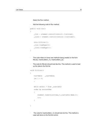 List Views V 
Select the Run method. 
· Add the following code to Run method. 
public void run() 
{ 
_list = element.control(control::listview); 
_list2 = element.control(control::listview1); 
this.fillList(); 
_list.viewType(1); 
_list2.viewType(1); 
} 
· This code relies on some new methods being created on the form 
fillList(), insertListItem_1(), insertListItem_2(). 
· The code for fillList() should look like this. This method is used to load 
up the data to the first list. 
void fillList() 
{ 
CustTable _custTable; 
int i = 0; 
; 
while select * from _custtable 
order by accountNum 
{ 
element.insertListItem_1(_custtable.Name,i); 
i++; 
} 
} 
· The code for insertListItem_1() should look list this. This method is 
used add items to the first list control. 
 