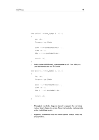List Views VI 
int insertListItem_1(Str s, int i) 
{ 
int idx; 
FormListItem item; 
item = new FormListItem(s,i); 
item.idx(i); 
idx = _list.addItem(item); 
return idx; 
} 
· The code for insertListItem_2() should look list this. This method is 
used add items to the first list control. 
int insertListItem_2(Str s, int i) 
{ 
int idx; 
FormListItem item; 
item = new FormListItem(s,i); 
item.idx(i); 
idx = _list2.addItem(item); 
return idx; 
} 
· The code to handle the drag-and-drop will be place in the overridded 
method drop() of each list control. To do this locate the methods node 
under the ListView control. 
· Right-click on methods node and select Override Method. Select the 
Drop() method. 
 