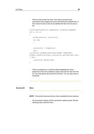 List Views VII 
· Edit the code to enter this code. This code is using the input 
parameters of the dragSource control and finding the selected item. It 
then inserts the item to the list and deletes the item from the source 
list. 
void drop(FormControl dragSource, FormDrag dragMode, 
int x, int y) 
{ 
FormListControl _sourcelist; 
int idx; 
; 
_sourcelist = dragSource; 
idx = 
_sourcelist.getNextItem(FormListNEXT::SELECTED); 
element.insertListItem_1(_sourcelist.getItem(idx).text( 
),idx); 
_sourcelist.delete(idx); 
} 
· There is a property on a ListView called SingleSelection which 
determines if the user is allowed to select more that one item from the 
list. The code above will only add the first item. You can add a loop to 
handle list. 
Exercise 40 Menu 
NOTE : This solution assumes that you have completed the prior exercise. 
· On the second ListView control override the method context. Add the 
following code to add the menu. 
 