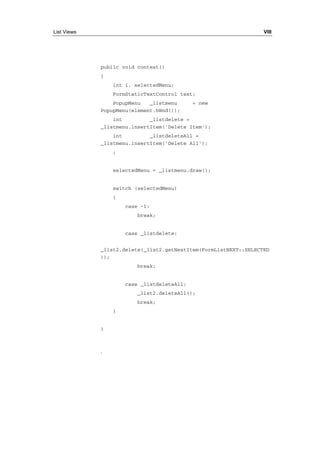 List Views VIII 
public void context() 
{ 
int i, selectedMenu; 
FormStaticTextControl text; 
PopupMenu _listmenu = new 
PopupMenu(element.hWnd()); 
int _listdelete = 
_listmenu.insertItem('Delete Item'); 
int _listdeleteAll = 
_listmenu.insertItem('Delete All'); 
; 
selectedMenu = _listmenu.draw(); 
switch (selectedMenu) 
{ 
case -1: 
break; 
case _listdelete: 
_list2.delete(_list2.getNextItem(FormListNEXT::SELECTED 
)); 
break; 
case _listdeleteAll: 
_list2.deleteAll(); 
break; 
} 
} 
· 
 