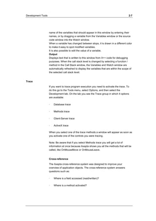 Development Tools 2-7 
name of the variables that should appear in this window by entering their 
names, or by dragging a variable from the Variables window or the source 
code window into the Watch window. 
When a variable has changed between stops, it is drawn in a different color 
to make it easy to spot modified variables. 
It is also possible to edit the value of a variable. 
Output 
Displays text that is written to this window from X++ code for debugging 
purposes. When the call stack level is changed by selecting a function / 
method in the Call Stack window, the Variables and Watch window are 
automatically refreshed to display the variables that are within the scope of 
the selected call stack level. 
Trace 
If you want to trace program execution you need to activate the trace. To 
do this go to the Tools menu, select Options, and then select the 
Development tab. On the tab you see the Trace group in which 4 options 
are available: 
· Database trace 
· Methods trace 
· Client-Server trace 
· ActiveX trace 
When you select one of the trace methods a window will appear as soon as 
you activate one of the controls you were tracing. 
Note: Be aware that if you select Methods trace you will get a lot of 
information at once because Axapta shows you all the methods that will be 
called, like OnMouseMove or OnMouseLeave. 
Cross-reference 
The Axapta cross-reference system was designed to improve your 
overview of application objects. The cross-reference system answers 
questions such as: 
· Where is a field accessed (read/written)? 
· Where is a method activated? 
 