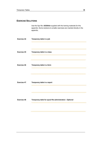 Temporary Tables III 
EXERCISE SOLUTIONS 
Use the Xpo file: AX30Adv supplied with the training materials for this 
appendix. Some solutions to smaller exercises are inserted directly in the 
appendix. 
Exercise 44 Temporary table in a job 
Exercise 45 Temporary table in a class 
Exercise 46 Temporary table in a form 
Exercise 47 Temporary table in a report 
Exercise 48 Temporary table for spool file administration - Optional 
 
