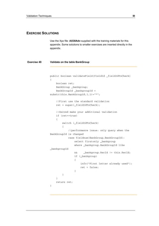 Validation Techniques III 
EXERCISE SOLUTIONS 
Use the Xpo file: AX30Adv supplied with the training materials for this 
appendix. Some solutions to smaller exercises are inserted directly in the 
appendix. 
Exercise 49 Validate on the table BankGroup 
public boolean validateField(fieldId _fieldIdToCheck) 
{ 
boolean ret; 
BankGroup _bankgroup; 
BankGroupId _bankgroupId = 
substr(this.BankGroupId,1,1)+"*"; 
//First use the standard validation 
ret = super(_fieldIdToCheck); 
//Second make your additional validation 
if (ret==true) 
{ 
switch (_fieldIdToCheck) 
{ 
//performance issue: only query when the 
BankGroupId is changed 
case fieldnum(BankGroup,BankGroupId): 
select firstonly _bankgroup 
where _bankgroup.BankGroupId like 
_bankgroupId 
&& _bankgroup.RecId != this.RecId; 
if (_bankgroup) 
{ 
info("First letter already used"); 
ret = false; 
} 
} 
} 
return ret; 
} 
 